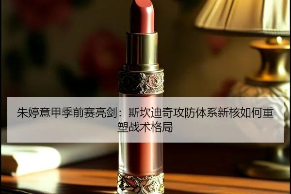 朱婷意甲季前赛亮剑：斯坎迪奇攻防体系新核如何重塑战术格局