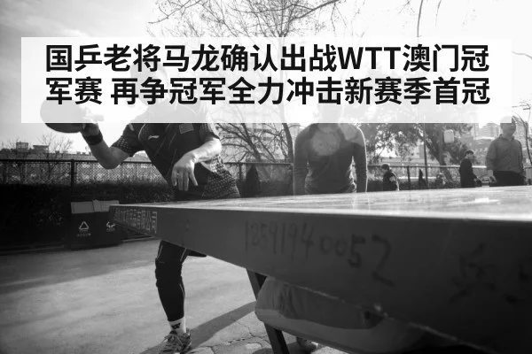 国乒老将马龙确认出战WTT澳门冠军赛 再争冠军全力冲击新赛季首冠