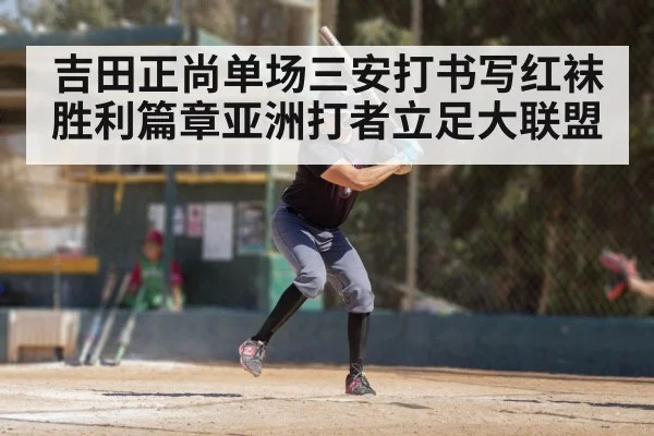 吉田正尚单场三安打书写红袜胜利篇章亚洲打者立足大联盟